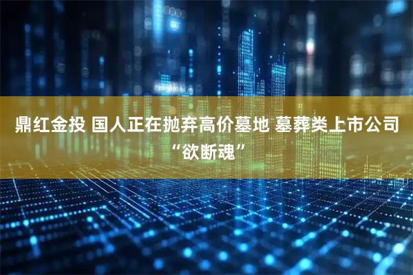 鼎红金投 国人正在抛弃高价墓地 墓葬类上市公司“欲断魂”