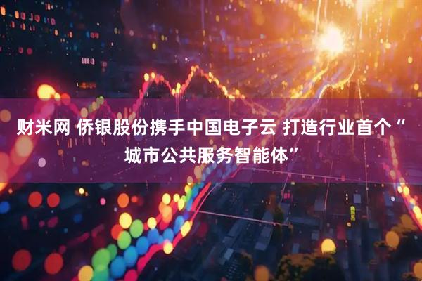 财米网 侨银股份携手中国电子云 打造行业首个“城市公共服务智能体”