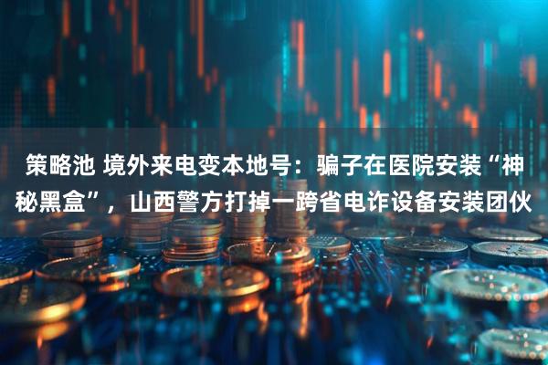 策略池 境外来电变本地号：骗子在医院安装“神秘黑盒”，山西警方打掉一跨省电诈设备安装团伙