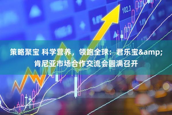 策略聚宝 科学营养，领跑全球：君乐宝&肯尼亚市场合作交流会圆满召开