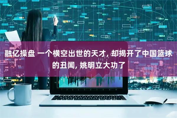 融亿操盘 一个横空出世的天才, 却揭开了中国篮球的丑闻, 姚明立大功了