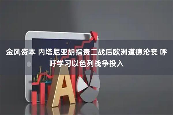 金风资本 内塔尼亚胡指责二战后欧洲道德沦丧 呼吁学习以色列战争投入