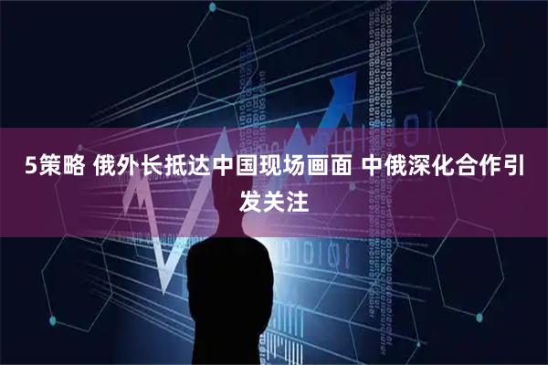 5策略 俄外长抵达中国现场画面 中俄深化合作引发关注